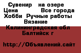 Сувенир “ на озере“ › Цена ­ 1 250 - Все города Хобби. Ручные работы » Вязание   . Калининградская обл.,Балтийск г.